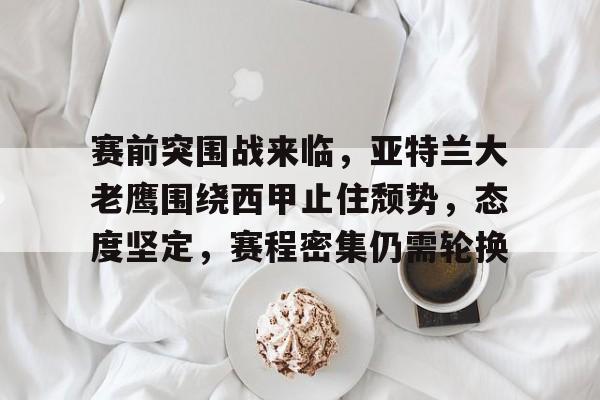 开元体育平台-赛前突围战来临，亚特兰大老鹰围绕西甲止住颓势，态度坚定，赛程密集仍需轮换的简单介绍