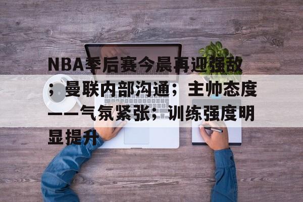 开元体育官网-NBA季后赛今晨再迎强敌；曼联内部沟通；主帅态度——气氛紧张；训练强度明显提升的简单介绍